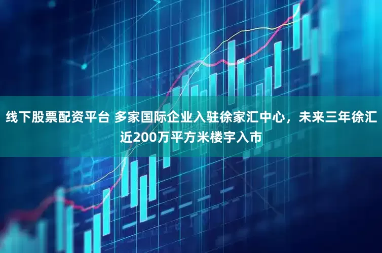 线下股票配资平台 多家国际企业入驻徐家汇中心，未来三年徐汇近200万平方米楼宇入市