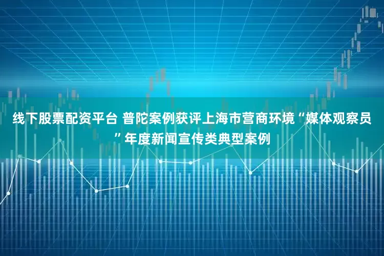 线下股票配资平台 普陀案例获评上海市营商环境“媒体观察员”年度新闻宣传类典型案例