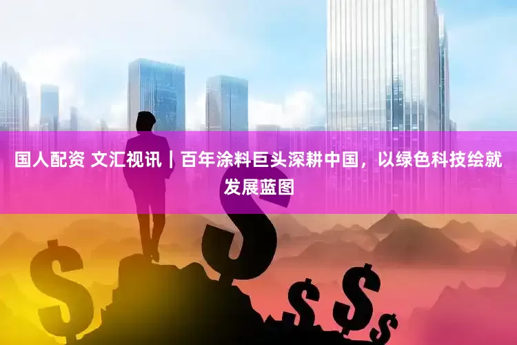 国人配资 文汇视讯｜百年涂料巨头深耕中国，以绿色科技绘就发展蓝图