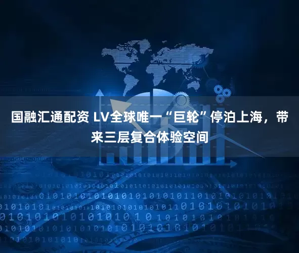 国融汇通配资 LV全球唯一“巨轮”停泊上海，带来三层复合体验空间