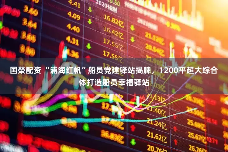 国榮配资 “浦海红帆”船员党建驿站揭牌，1200平超大综合体打造船员幸福驿站
