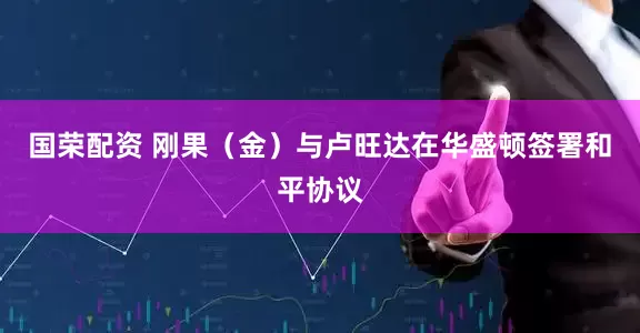 国荣配资 刚果（金）与卢旺达在华盛顿签署和平协议