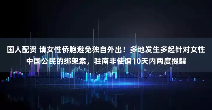 国人配资 请女性侨胞避免独自外出！多地发生多起针对女性中国公民的绑架案，驻南非使馆10天内两度提醒