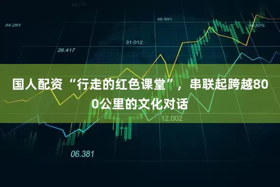 国人配资 “行走的红色课堂”，串联起跨越800公里的文化对话