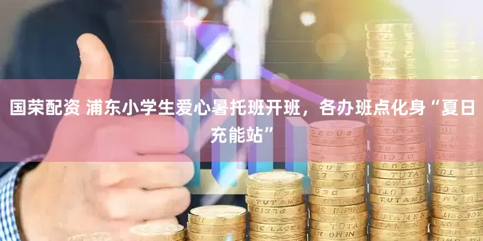 国荣配资 浦东小学生爱心暑托班开班，各办班点化身“夏日充能站”
