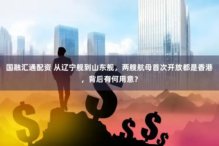 国融汇通配资 从辽宁舰到山东舰，两艘航母首次开放都是香港，背后有何用意？
