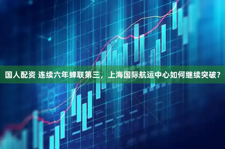 国人配资 连续六年蝉联第三，上海国际航运中心如何继续突破？