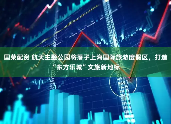 国荣配资 航天主题公园将落子上海国际旅游度假区，打造“东方乐城”文旅新地标