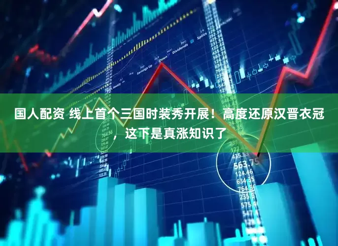 国人配资 线上首个三国时装秀开展！高度还原汉晋衣冠，这下是真涨知识了