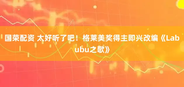 国荣配资 太好听了吧！格莱美奖得主即兴改编《Labubu之歌》