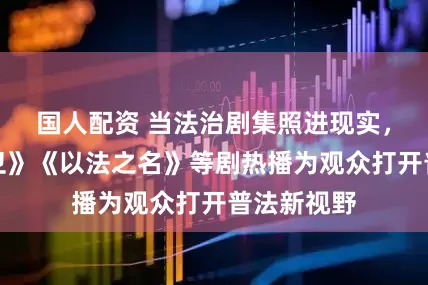 国人配资 当法治剧集照进现实，《正当防卫》《以法之名》等剧热播为观众打开普法新视野