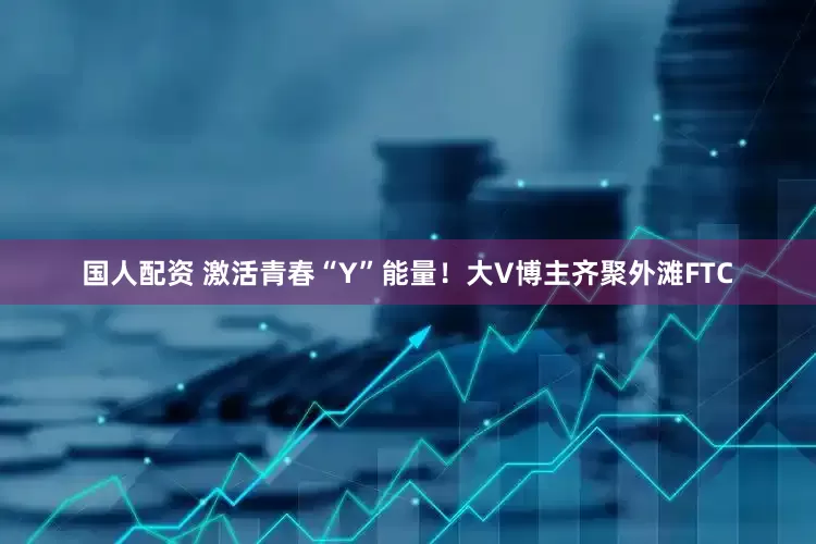 国人配资 激活青春“Y”能量！大V博主齐聚外滩FTC