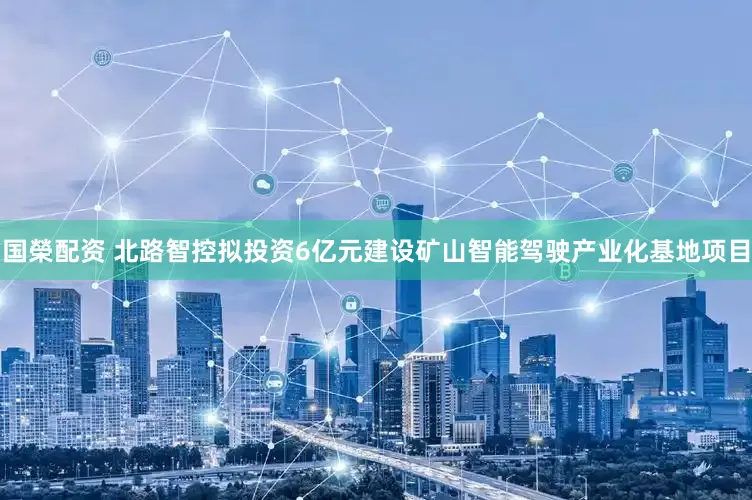 国榮配资 北路智控拟投资6亿元建设矿山智能驾驶产业化基地项目