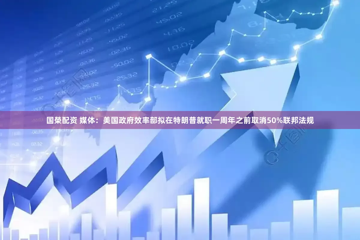 国榮配资 媒体：美国政府效率部拟在特朗普就职一周年之前取消50%联邦法规