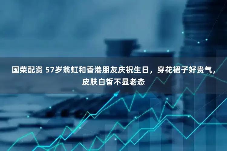 国荣配资 57岁翁虹和香港朋友庆祝生日，穿花裙子好贵气，皮肤白皙不显老态