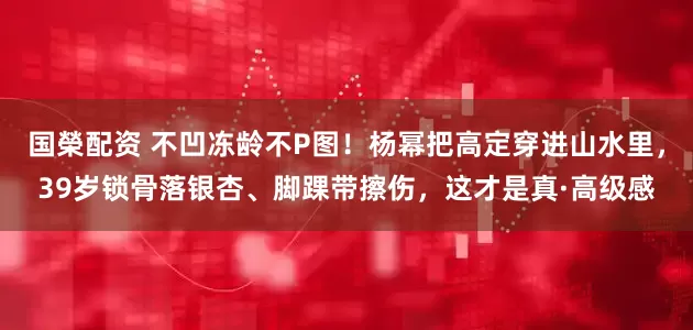 国榮配资 不凹冻龄不P图！杨幂把高定穿进山水里，39岁锁骨落银杏、脚踝带擦伤，这才是真·高级感
