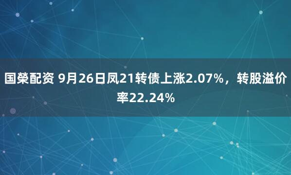 国榮配资 9月26日凤21转债上涨2.07%，转股溢价率22.24%