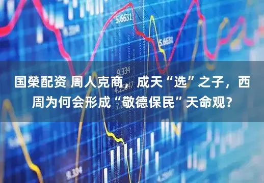 国榮配资 周人克商,成天“选”之子,西周为何会形成“敬德保民”天命观?