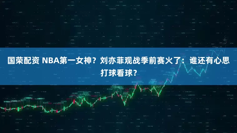 国荣配资 NBA第一女神？刘亦菲观战季前赛火了：谁还有心思打球看球？