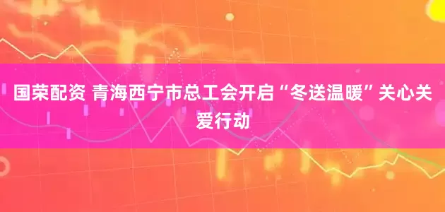 国荣配资 青海西宁市总工会开启“冬送温暖”关心关爱行动