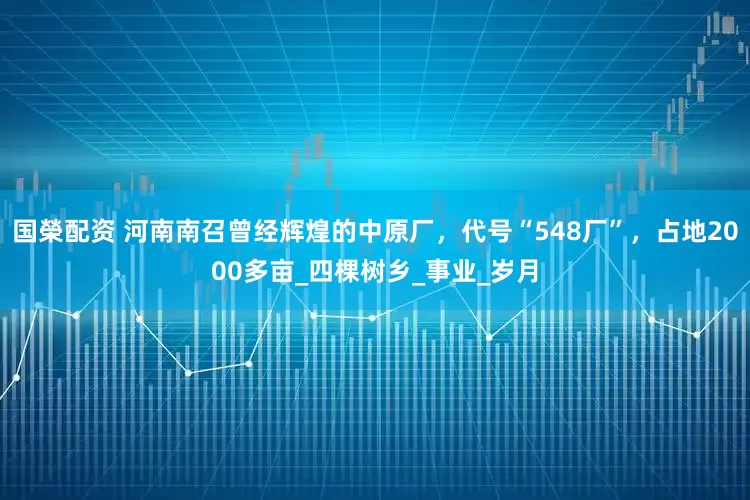 国榮配资 河南南召曾经辉煌的中原厂，代号“548厂”，占地2000多亩_四棵树乡_事业_岁月
