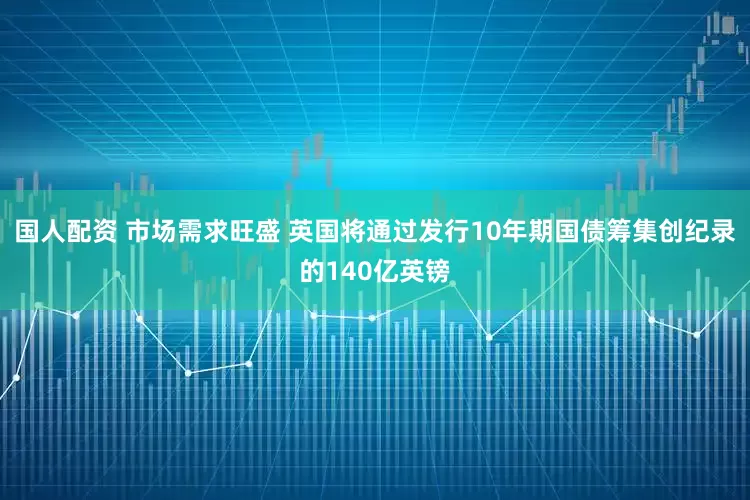 国人配资 市场需求旺盛 英国将通过发行10年期国债筹集创纪录的140亿英镑