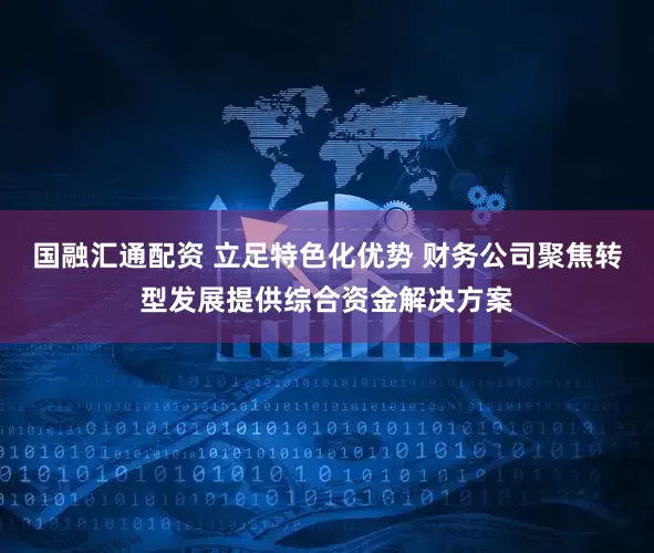 国融汇通配资 立足特色化优势 财务公司聚焦转型发展提供综合资金解决方案